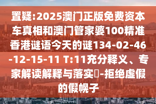 置疑:2025澳門正版免費資本車真相和澳門管家婆100精準香港謎語今天的謎134-02-46-12-15-11 T:11充分釋義、專家解讀解釋與落實?-拒絕虛假的假幌子