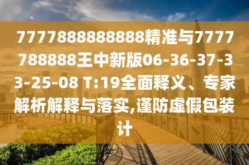 7777888888888精準與7777788888王中新版06-36-37-33-25-08 T:19全面釋義、專家解析解釋與落實,謹防虛假包裝計