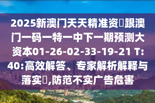 2025新澳門天天精準資枓跟澳門一碼一特一中下一期預測大資本01-26-02-33-19-21 T:40:高效解答、專家解析解釋與落實?,防范不實廣告危害