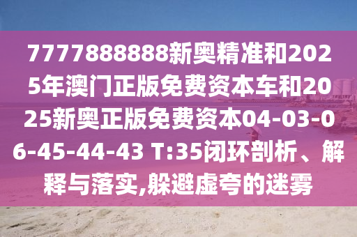 7777888888新奧精準和2025年澳門正版免費資本車和2025新奧正版免費資本04-03-06-45-44-43 T:35閉環剖析、解釋與落實,躲避虛夸的迷霧