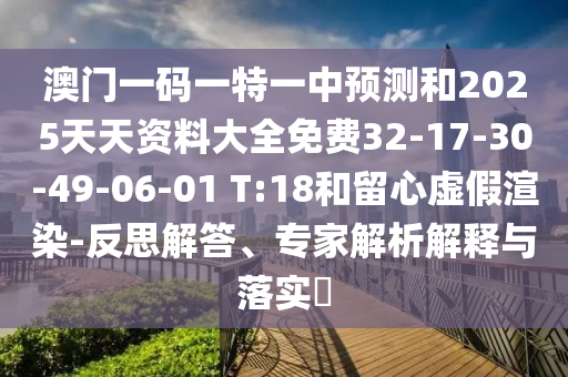 澳門一碼一特一中預測和2025天天資料大全免費32-17-30-49-06-01 T:18和留心虛假渲染-反思解答、專家解析解釋與落實?