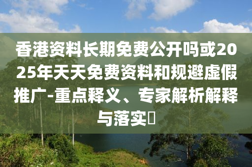 香港資料長期免費公開嗎或2025年天天免費資料和規避虛假推廣-重點釋義、專家解析解釋與落實?