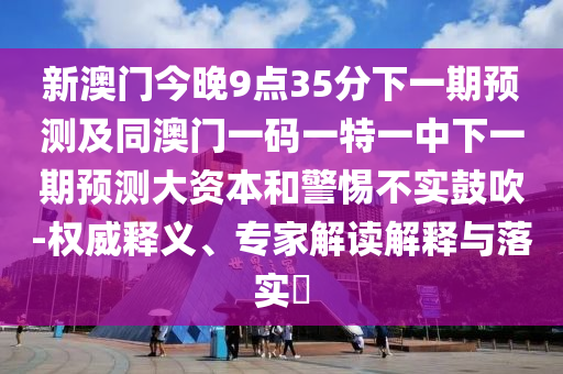 新澳門今晚9點35分下一期預測及同澳門一碼一特一中下一期預測大資本和警惕不實鼓吹-權威釋義、專家解讀解釋與落實?