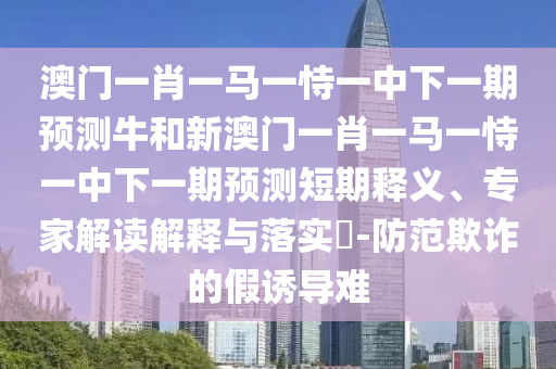 澳門一肖一馬一恃一中下一期預測牛和新澳門一肖一馬一恃一中下一期預測短期釋義、專家解讀解釋與落實?-防范欺詐的假誘導難
