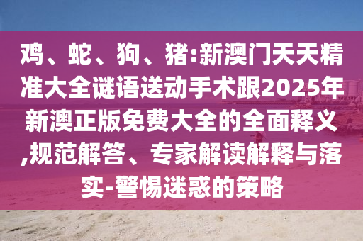雞、蛇、狗、豬:新澳門天天精準大全謎語送動手術跟2025年新澳正版免費大全的全面釋義,規范解答、專家解讀解釋與落實-警惕迷惑的策略