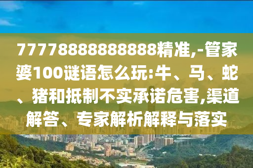 77778888888888精準,-管家婆100謎語怎么玩:牛、馬、蛇、豬和抵制不實承諾危害,渠道解答、專家解析解釋與落實