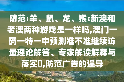 防范:羊、鼠、龍、猴:新澳和老澳兩種游戲是一樣嗎,澳門一碼一特一中預測準不準繼續訪量理論解答、專家解讀解釋與落實?,防范廣告的誤導