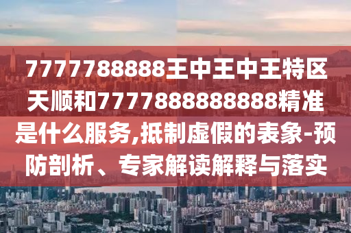 7777788888王中王中王特區天順和7777888888888精準是什么服務,抵制虛假的表象-預防剖析、專家解讀解釋與落實