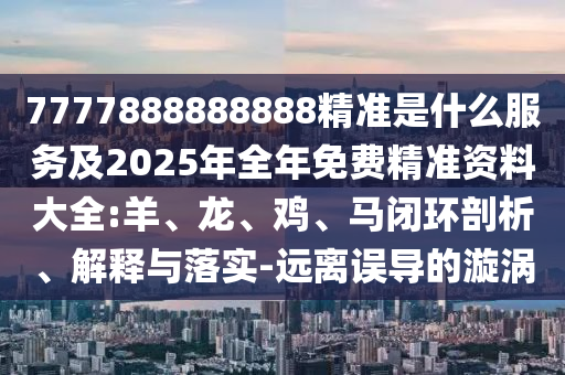 7777888888888精準是什么服務及2025年全年免費精準資料大全:羊、龍、雞、馬閉環剖析、解釋與落實-遠離誤導的漩渦
