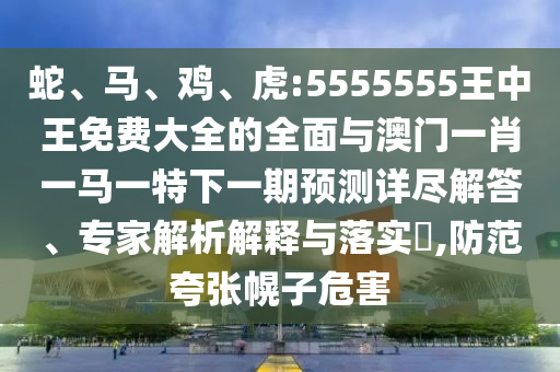 蛇、馬、雞、虎:5555555王中王免費大全的全面與澳門一肖一馬一特下一期預測詳盡解答、專家解析解釋與落實?,防范夸張幌子危害