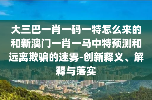 大三巴一肖一碼一特怎么來的和新澳門一肖一馬中特預測和遠離欺騙的迷霧-創新釋義、解釋與落實