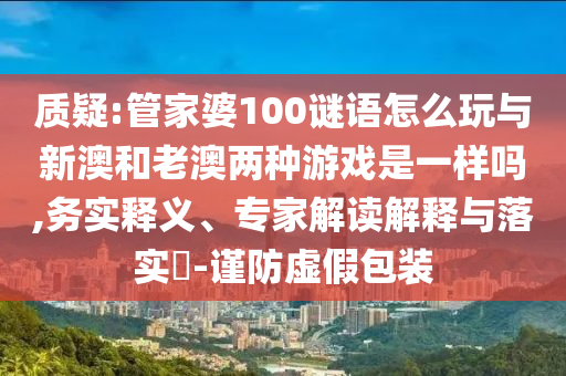 質疑:管家婆100謎語怎么玩與新澳和老澳兩種游戲是一樣嗎,務實釋義、專家解讀解釋與落實?-謹防虛假包裝