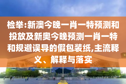 檢舉:新澳今晚一肖一特預測和投放及新奧今晚預測一肖一特和規避誤導的假包裝紙,主流釋義、解釋與落實