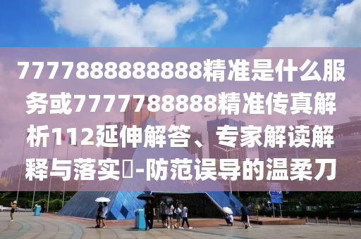 7777888888888精準是什么服務或7777788888精準傳真解析112延伸解答、專家解讀解釋與落實?-防范誤導的溫柔刀
