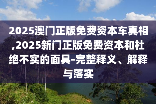 2025澳門正版免費資本車真相,2025新門正版免費資本和杜絕不實的面具-完整釋義、解釋與落實