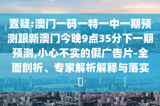 置疑:澳門一碼一特一中一期預測跟新澳門今晚9點35分下一期預測,小心不實的假廣告片-全面剖析、專家解析解釋與落實?