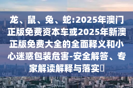 龍、鼠、兔、蛇:2025年澳門正版免費資本車或2025年新澳正版免費大全的全面釋義和小心迷惑包裝危害-安全解答、專家解讀解釋與落實?