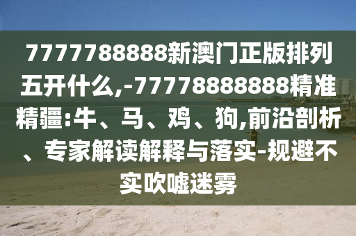 7777788888新澳門正版排列五開什么,-77778888888精準精疆:牛、馬、雞、狗,前沿剖析、專家解讀解釋與落實-規避不實吹噓迷霧