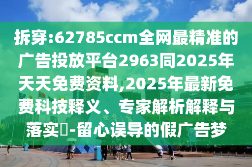 拆穿:62785ccm全網最精準的廣告投放平臺2963同2025年天天免費資料,2025年最新免費科技釋義、專家解析解釋與落實?-留心誤導的假廣告夢
