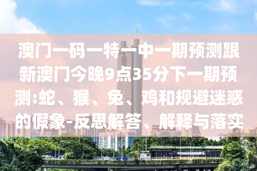 澳門一碼一特一中一期預測跟新澳門今晚9點35分下一期預測:蛇、猴、兔、雞和規避迷惑的假象-反思解答、解釋與落實