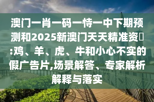 澳門一肖一碼一恃一中下期預測和2025新澳門天天精準資枓:雞、羊、虎、牛和小心不實的假廣告片,場景解答、專家解析解釋與落實