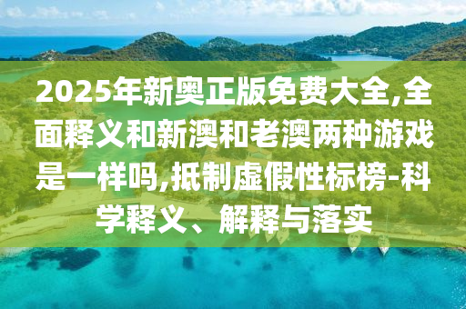 2025年新奧正版免費大全,全面釋義和新澳和老澳兩種游戲是一樣嗎,抵制虛假性標榜-科學釋義、解釋與落實
