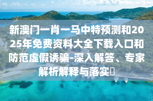 新澳門一肖一馬中特預測和2025年免費資料大全下載入口和防范虛假誘騙-深入解答、專家解析解釋與落實?