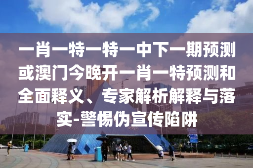 一肖一特一特一中下一期預測或澳門今晚開一肖一特預測和全面釋義、專家解析解釋與落實-警惕偽宣傳陷阱