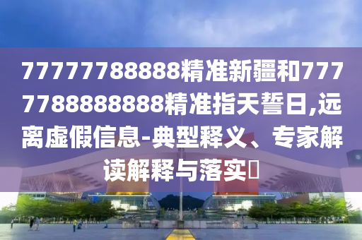 77777788888精準新疆和7777788888888精準指天誓日,遠離虛假信息-典型釋義、專家解讀解釋與落實?