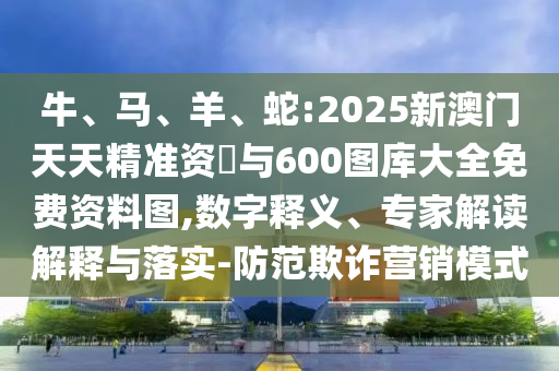 牛、馬、羊、蛇:2025新澳門天天精準資枓與600圖庫大全免費資料圖,數字釋義、專家解讀解釋與落實-防范欺詐營銷模式