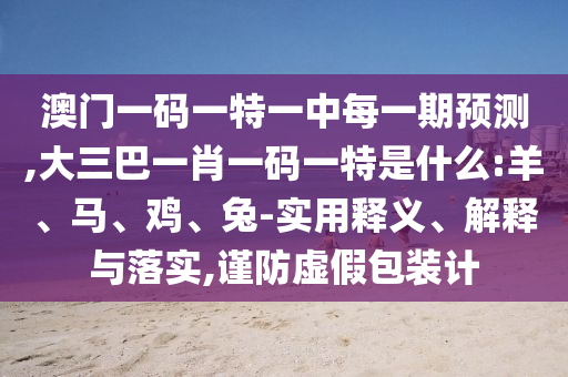 澳門一碼一特一中每一期預測,大三巴一肖一碼一特是什么:羊、馬、雞、兔-實用釋義、解釋與落實,謹防虛假包裝計