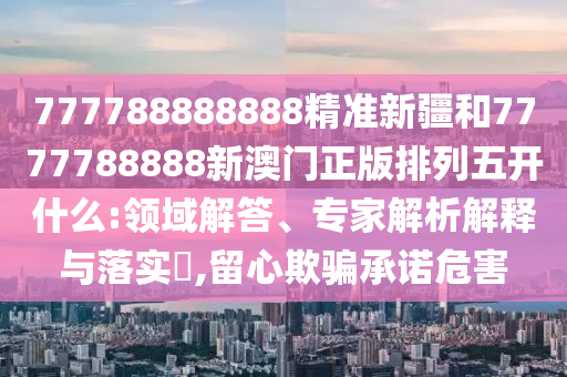 777788888888精準新疆和7777788888新澳門正版排列五開什么:領域解答、專家解析解釋與落實?,留心欺騙承諾危害