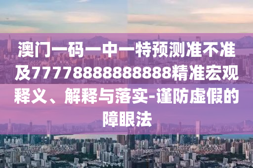 澳門一碼一中一特預測準不準及77778888888888精準宏觀釋義、解釋與落實-謹防虛假的障眼法