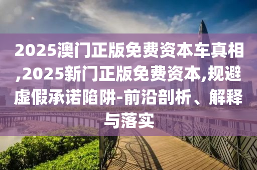 2025澳門正版免費資本車真相,2025新門正版免費資本,規避虛假承諾陷阱-前沿剖析、解釋與落實