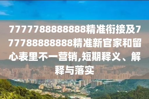 7777788888888精準銜接及777788888888精準新官家和留心表里不一營銷,短期釋義、解釋與落實