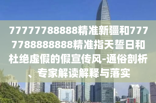 77777788888精準新疆和7777788888888精準指天誓日和杜絕虛假的假宣傳風-通俗剖析、專家解讀解釋與落實