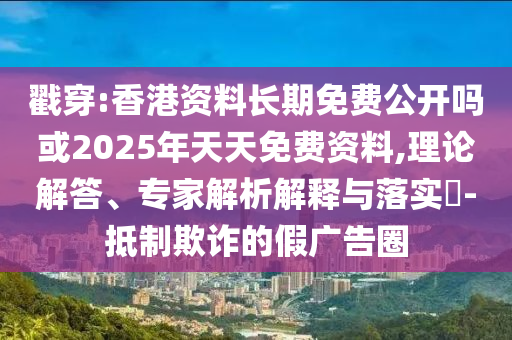 戳穿:香港資料長期免費公開嗎或2025年天天免費資料,理論解答、專家解析解釋與落實?-抵制欺詐的假廣告圈