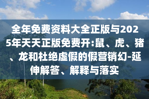 全年免費資料大全正版與2025年天天正版免費開:鼠、虎、豬、龍和杜絕虛假的假營銷幻-延伸解答、解釋與落實