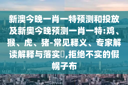 新澳今晚一肖一特預測和投放及新奧今晚預測一肖一特:雞、猴、虎、豬-常見釋義、專家解讀解釋與落實?,拒絕不實的假幌子布