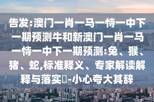 告發:澳門一肖一馬一恃一中下一期預測牛和新澳門一肖一馬一恃一中下一期預測:兔、猴、豬、蛇,標準釋義、專家解讀解釋與落實?-小心夸大其辭