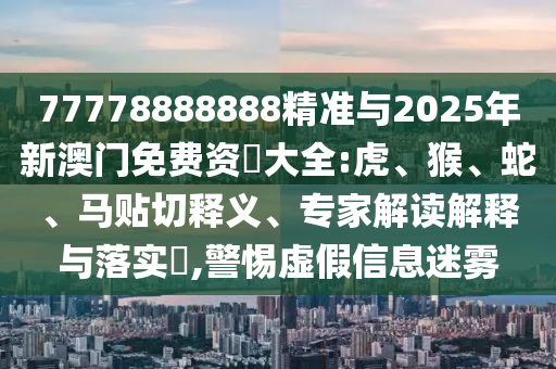 77778888888精準與2025年新澳門免費資枓大全:虎、猴、蛇、馬貼切釋義、專家解讀解釋與落實?,警惕虛假信息迷霧