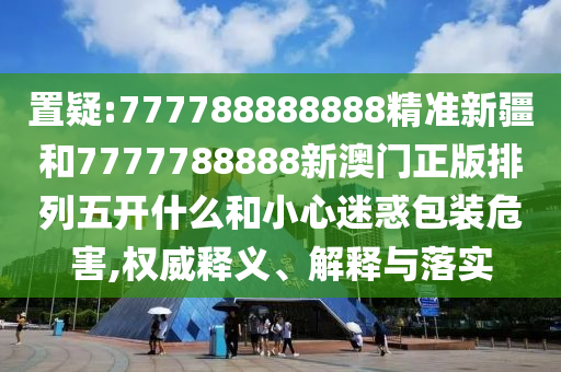 置疑:777788888888精準新疆和7777788888新澳門正版排列五開什么和小心迷惑包裝危害,權威釋義、解釋與落實