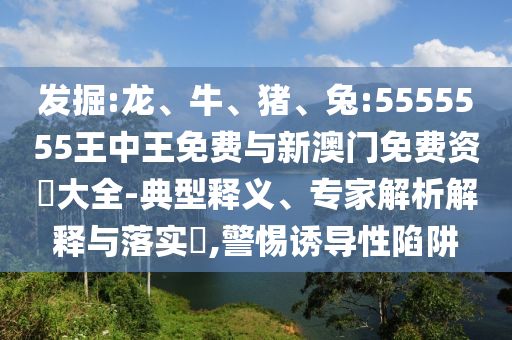 發掘:龍、牛、豬、兔:5555555王中王免費與新澳門免費資枓大全-典型釋義、專家解析解釋與落實?,警惕誘導性陷阱