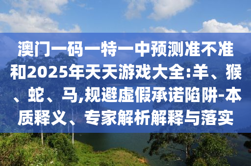 澳門一碼一特一中預測準不準和2025年天天游戲大全:羊、猴、蛇、馬,規避虛假承諾陷阱-本質釋義、專家解析解釋與落實