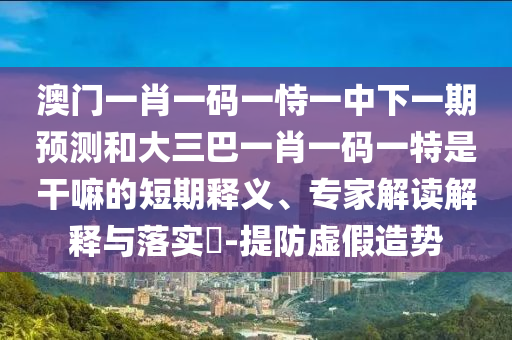 澳門一肖一碼一恃一中下一期預測和大三巴一肖一碼一特是干嘛的短期釋義、專家解讀解釋與落實?-提防虛假造勢