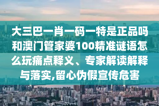 大三巴一肖一碼一特是正品嗎和澳門管家婆100精準謎語怎么玩痛點釋義、專家解讀解釋與落實,留心偽假宣傳危害