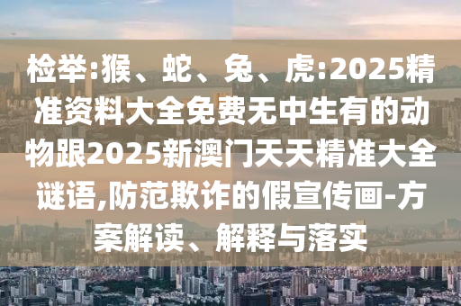 檢舉:猴、蛇、兔、虎:2025精準資料大全免費無中生有的動物跟2025新澳門天天精準大全謎語,防范欺詐的假宣傳畫-方案解讀、解釋與落實