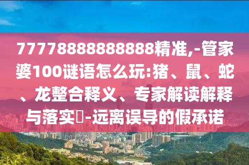 77778888888888精準,-管家婆100謎語怎么玩:豬、鼠、蛇、龍整合釋義、專家解讀解釋與落實?-遠離誤導的假承諾