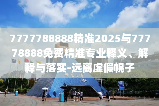 7777788888精準2025與77778888免費精準專業釋義、解釋與落實-遠離虛假幌子