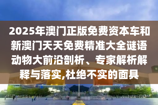 2025年澳門正版免費資本車和新澳門天天免費精準大全謎語動物大前沿剖析、專家解析解釋與落實,杜絕不實的面具